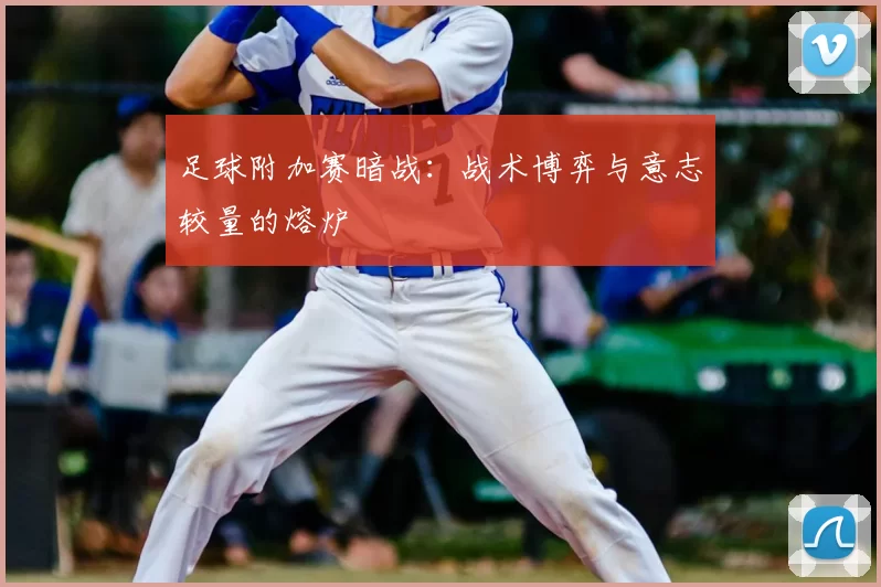 足球附加赛暗战：战术博弈与意志较量的熔炉
