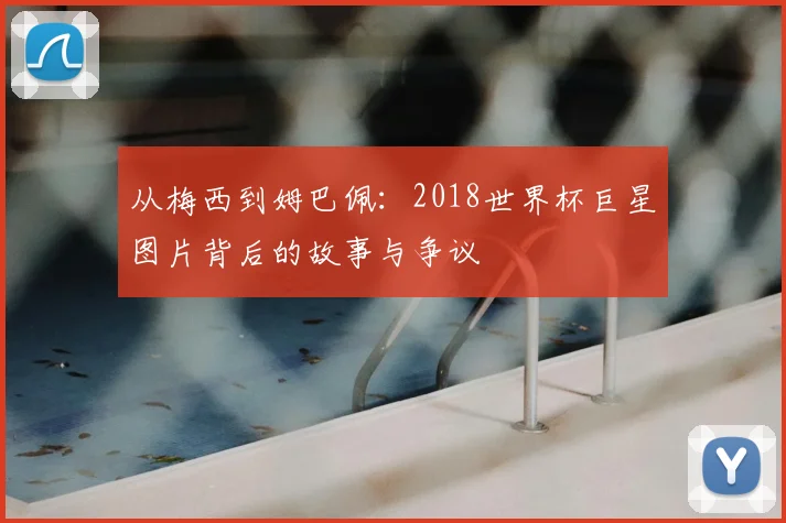 从梅西到姆巴佩：2018世界杯巨星图片背后的故事与争议