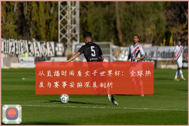 从直播时间看女子世界杯:全球热度与赛事安排深度剖析
