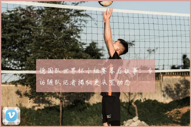 德国队世界杯小组赛幕后故事：专访随队记者揭秘更衣室动态