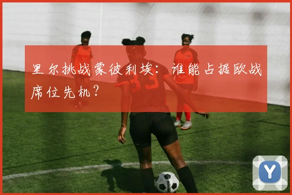 里尔挑战蒙彼利埃：谁能占据欧战席位先机？