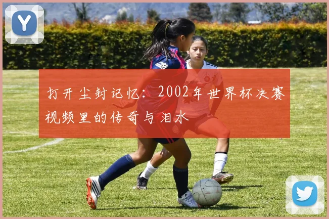 打开尘封记忆：2002年世界杯决赛视频里的传奇与泪水