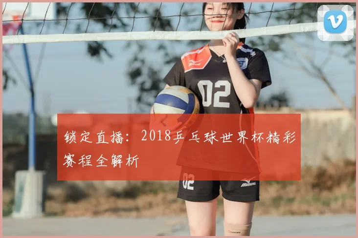 锁定直播:2018乒乓球世界杯精彩赛程全解析