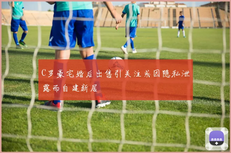 C罗豪宅婚后出售引关注或因隐私泄露而自建新居