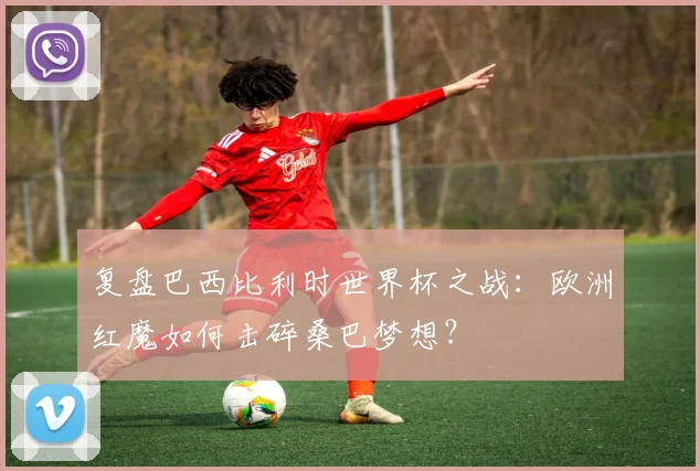 复盘巴西比利时世界杯之战:欧洲红魔如何击碎桑巴梦想?
