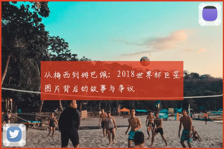 从梅西到姆巴佩：2018世界杯巨星图片背后的故事与争议