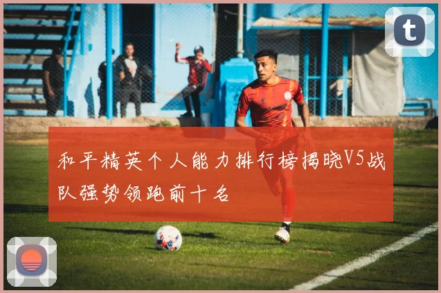 和平精英个人能力排行榜揭晓V5战队强势领跑前十名