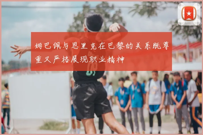 姆巴佩与恩里克在巴黎的关系既尊重又严格展现职业精神