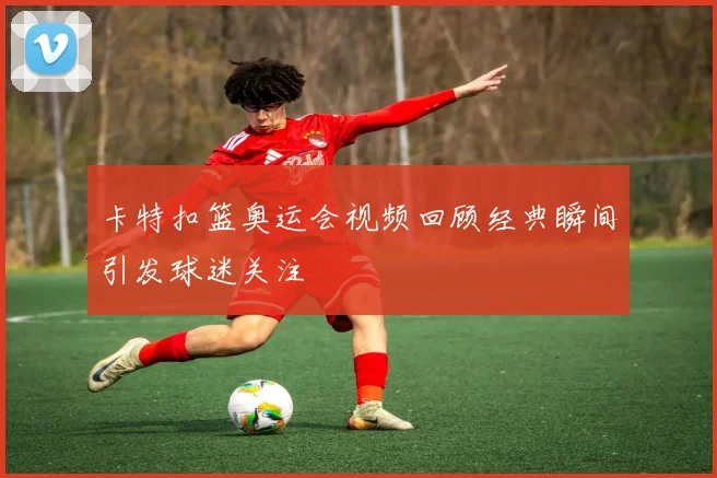 卡特扣篮奥运会视频回顾经典瞬间引发球迷关注