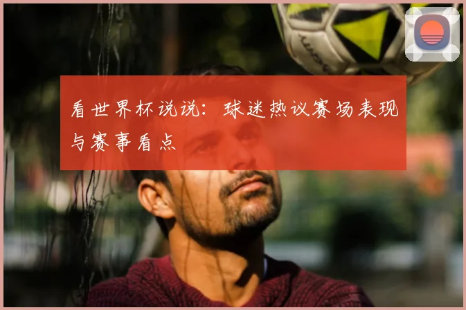 看世界杯说说:球迷热议赛场表现与赛事看点
