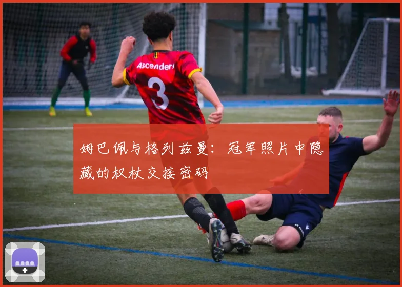 姆巴佩与格列兹曼:冠军照片中隐藏的权杖交接密码