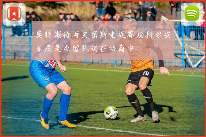 奥特期待海史密斯重返赛场科尔安东尼是否留队仍在协商中