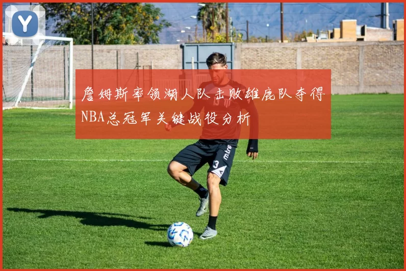 詹姆斯率领湖人队击败雄鹿队夺得NBA总冠军关键战役分析