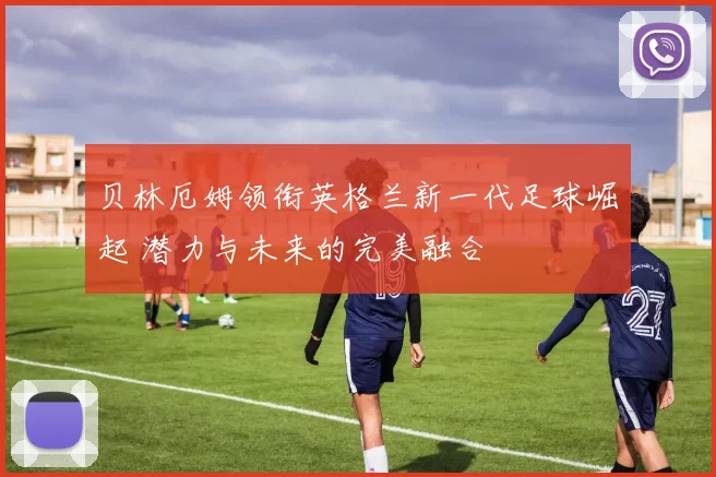 贝林厄姆领衔英格兰新一代足球崛起 潜力与未来的完美融合