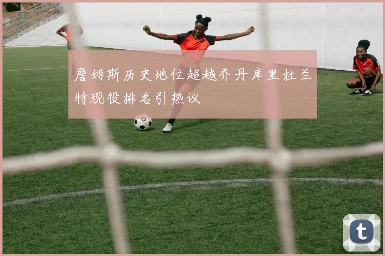 詹姆斯历史地位超越乔丹库里杜兰特现役排名引热议