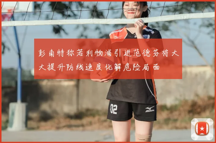 彭南特称若利物浦引进范德芬将大大提升防线速度化解危险局面