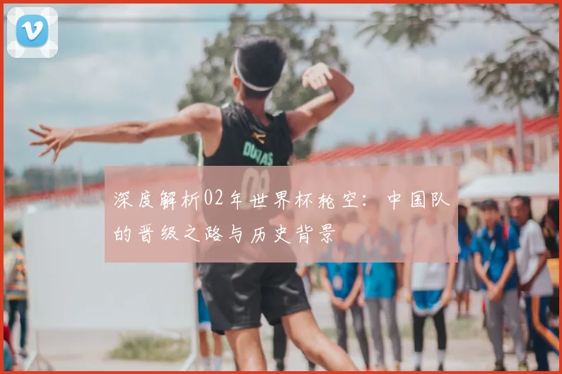 深度解析02年世界杯轮空：中国队的晋级之路与历史背景