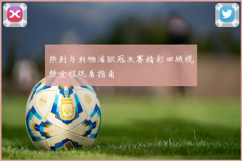 热刺与利物浦欧冠决赛精彩回顾视频全程观看指南