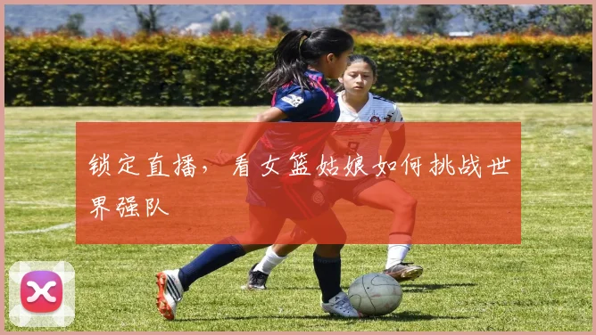 锁定直播，看女篮姑娘如何挑战世界强队