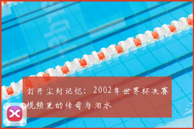 打开尘封记忆：2002年世界杯决赛视频里的传奇与泪水
