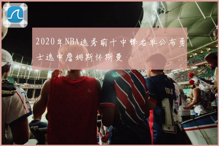 2020年NBA选秀前十中锋名单公布勇士选中詹姆斯怀斯曼