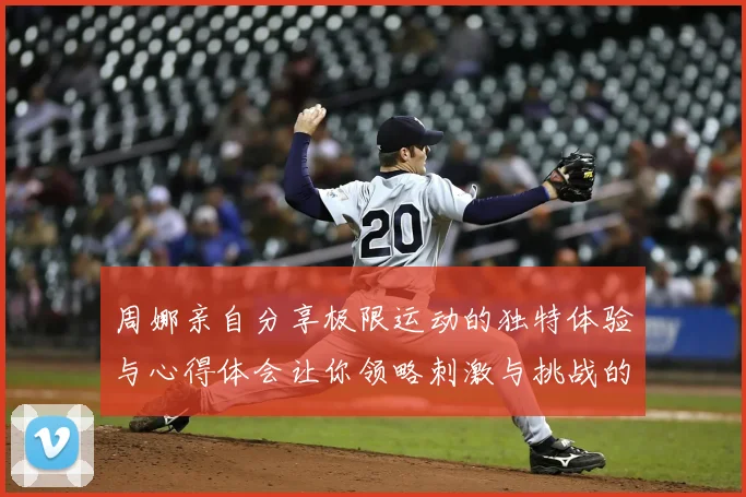 周娜亲自分享极限运动的独特体验与心得体会让你领略刺激与挑战的魅力