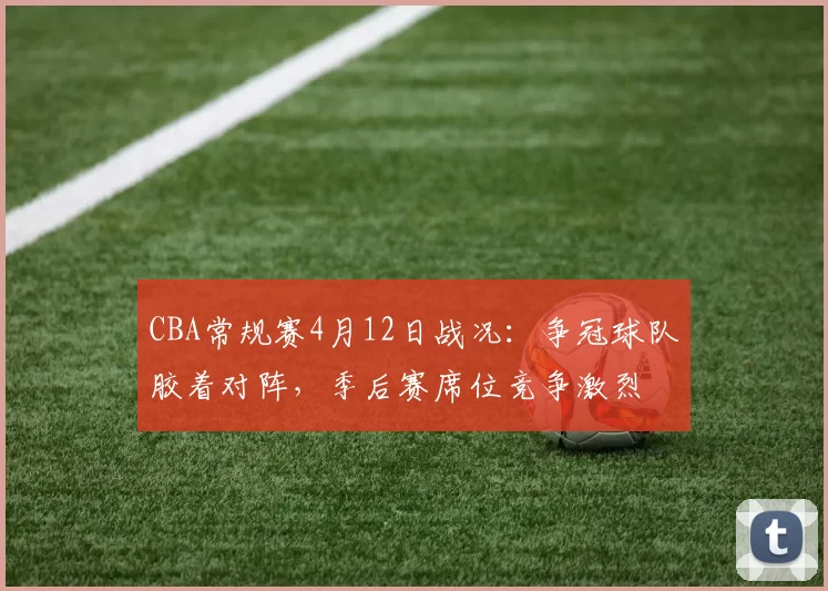 CBA常规赛4月12日战况：争冠球队胶着对阵，季后赛席位竞争激烈