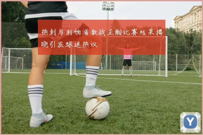 热刺与利物浦激战正酣比赛结果揭晓引发球迷热议