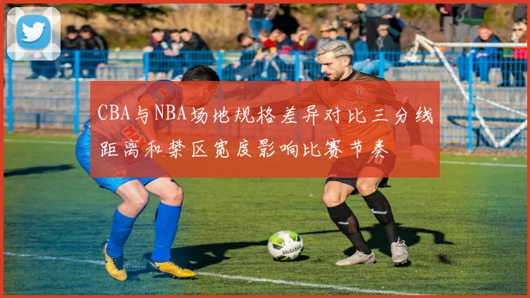 CBA与NBA场地规格差异对比三分线距离和禁区宽度影响比赛节奏