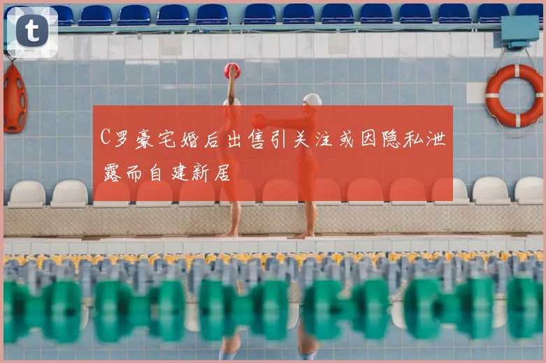 C罗豪宅婚后出售引关注或因隐私泄露而自建新居
