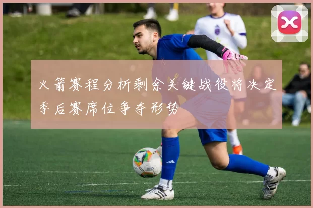 火箭赛程分析剩余关键战役将决定季后赛席位争夺形势