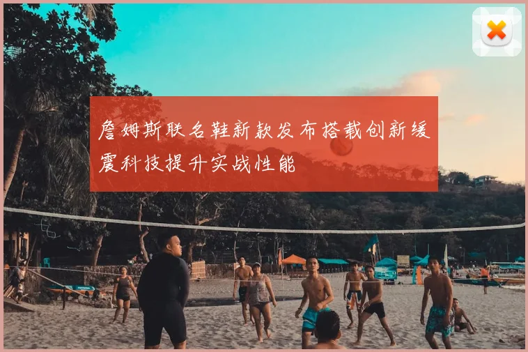 詹姆斯联名鞋新款发布搭载创新缓震科技提升实战性能