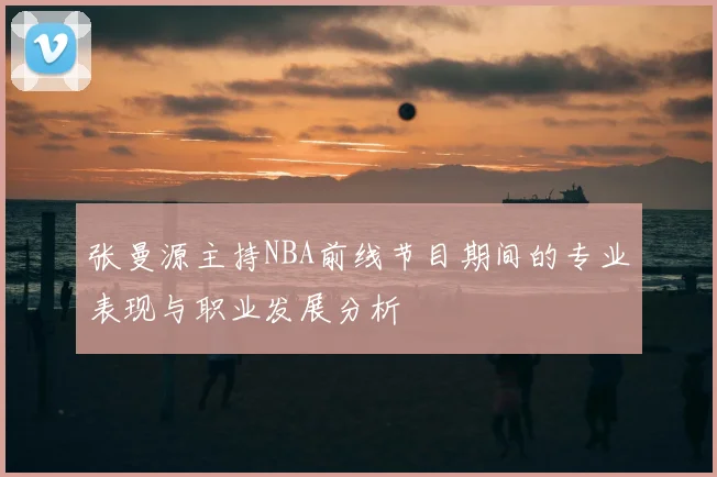 张曼源主持NBA前线节目期间的专业表现与职业发展分析