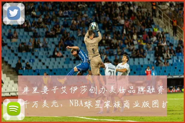 库里妻子艾伊莎创办美妆品牌融资千万美元，NBA球星家族商业版图扩张