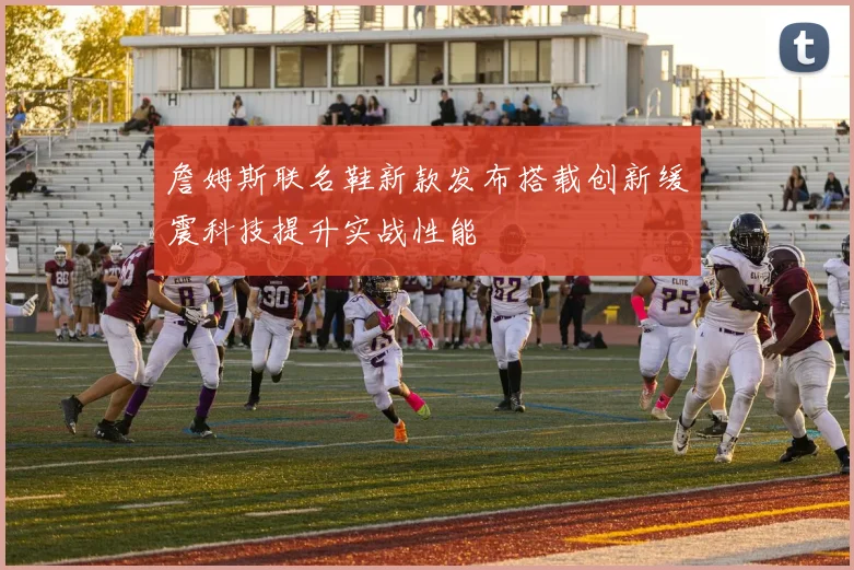 詹姆斯联名鞋新款发布搭载创新缓震科技提升实战性能