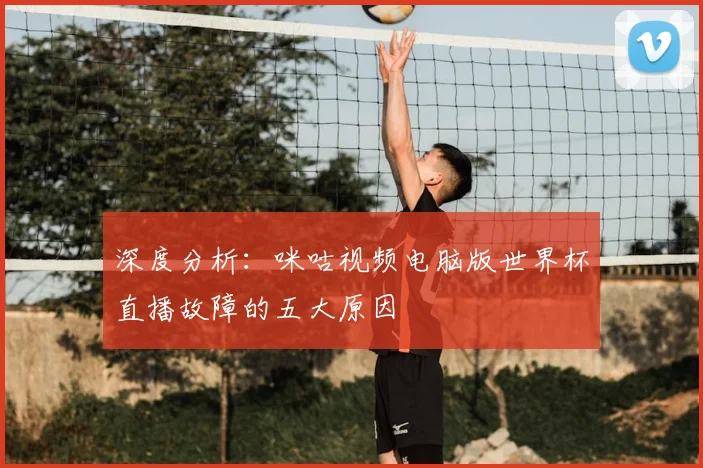 深度分析：咪咕视频电脑版世界杯直播故障的五大原因
