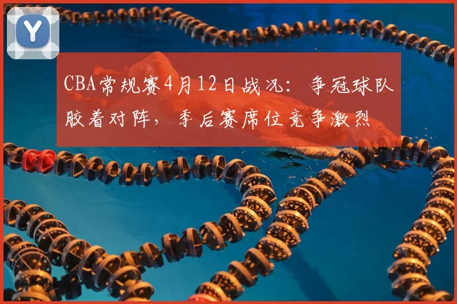 CBA常规赛4月12日战况：争冠球队胶着对阵，季后赛席位竞争激烈