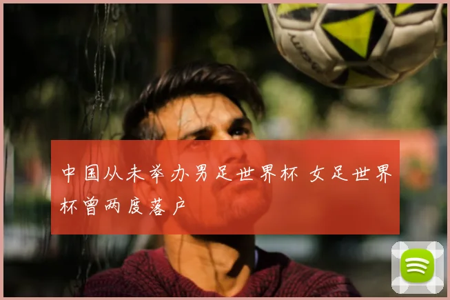 中国从未举办男足世界杯 女足世界杯曾两度落户