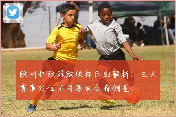 欧洲杯欧冠欧联杯区别解析:三大赛事定位不同赛制各有侧重
