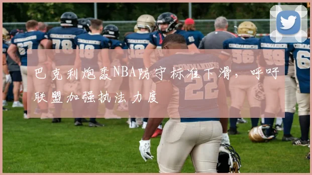 巴克利炮轰NBA防守标准下滑,呼吁联盟加强执法力度