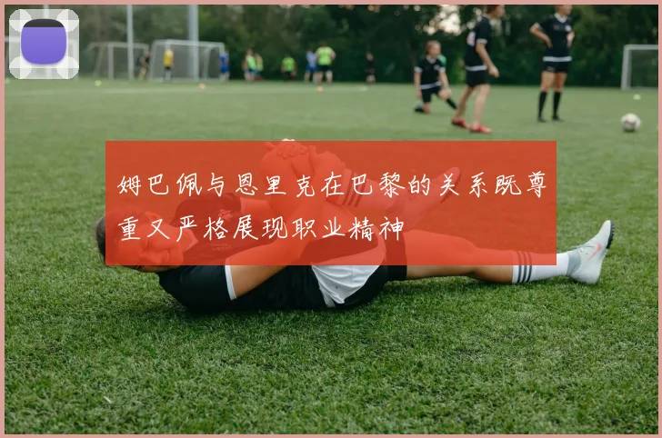 姆巴佩与恩里克在巴黎的关系既尊重又严格展现职业精神