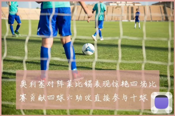 奥利塞对阵莱比锡表现惊艳四场比赛贡献四球六助攻直接参与十球
