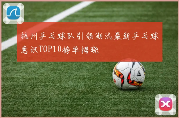 杭州乒乓球队引领潮流最新乒乓球意识TOP10榜单揭晓