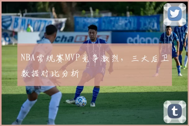 NBA常规赛MVP竞争激烈，三大后卫数据对比分析