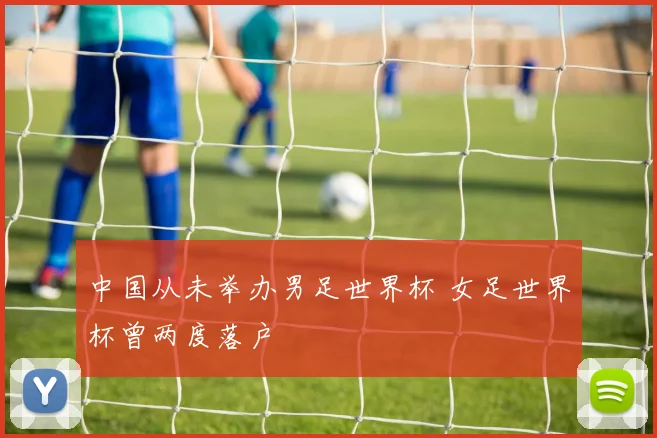中国从未举办男足世界杯 女足世界杯曾两度落户