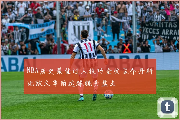 NBA历史最佳过人技巧全收录乔丹科比欧文华丽运球镜头盘点