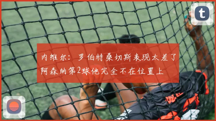 内维尔：罗伯特桑切斯表现太差了阿森纳第2球他完全不在位置上