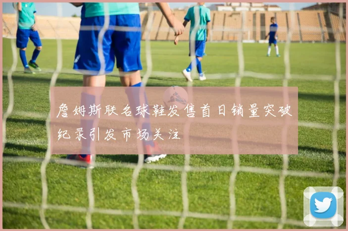 詹姆斯联名球鞋发售首日销量突破纪录引发市场关注