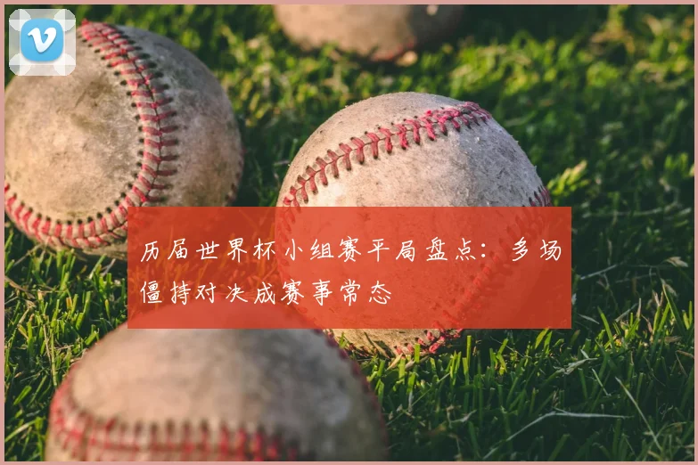 历届世界杯小组赛平局盘点：多场僵持对决成赛事常态