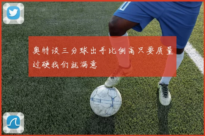 奥特谈三分球出手比例高只要质量过硬我们就满意